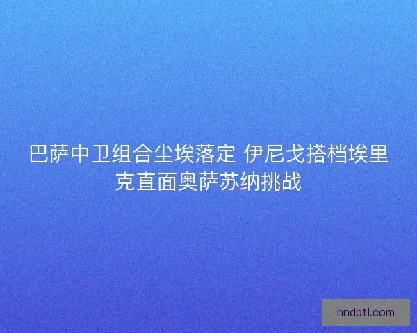 巴萨中卫组合尘埃落定 伊尼戈搭档埃里克直面奥萨苏纳挑战