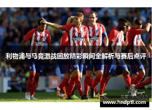 利物浦与马竞激战回放精彩瞬间全解析与赛后点评