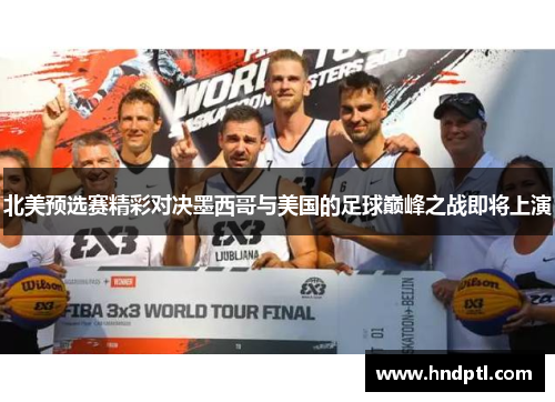 北美预选赛精彩对决墨西哥与美国的足球巅峰之战即将上演