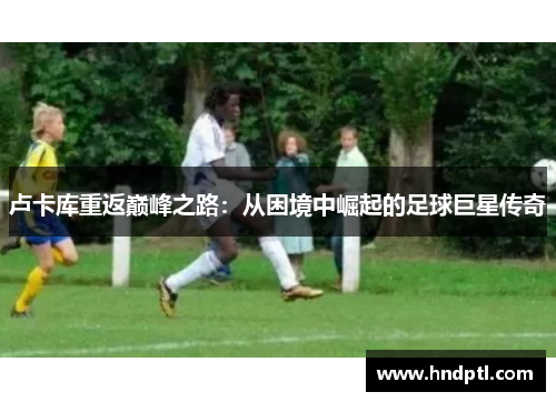 卢卡库重返巅峰之路：从困境中崛起的足球巨星传奇