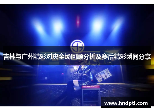 吉林与广州精彩对决全场回顾分析及赛后精彩瞬间分享