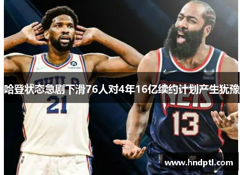 哈登状态急剧下滑76人对4年16亿续约计划产生犹豫