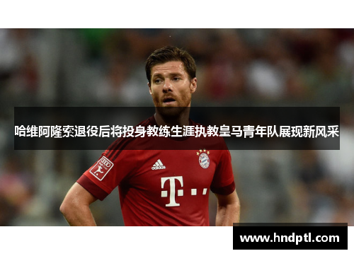哈维阿隆索退役后将投身教练生涯执教皇马青年队展现新风采