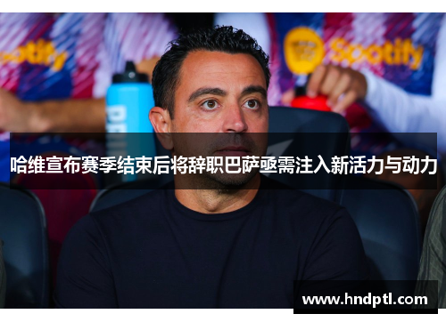 哈维宣布赛季结束后将辞职巴萨亟需注入新活力与动力