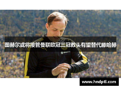 图赫尔或将接管曼联欧冠三冠教头有望替代滕哈赫