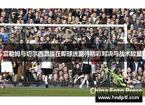 富勒姆与切尔西激战在即球迷期待精彩对决与战术较量