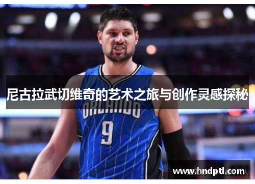 尼古拉武切维奇的艺术之旅与创作灵感探秘