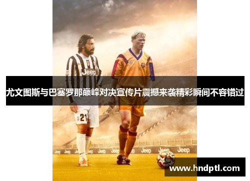 尤文图斯与巴塞罗那巅峰对决宣传片震撼来袭精彩瞬间不容错过