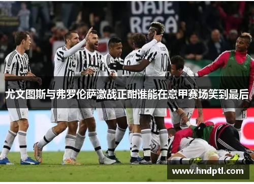 尤文图斯与弗罗伦萨激战正酣谁能在意甲赛场笑到最后