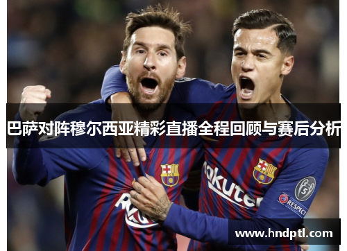 巴萨对阵穆尔西亚精彩直播全程回顾与赛后分析