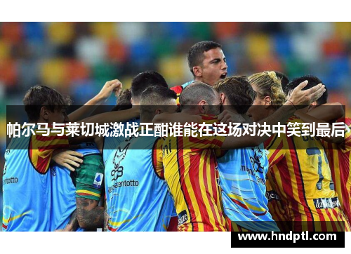 帕尔马与莱切城激战正酣谁能在这场对决中笑到最后