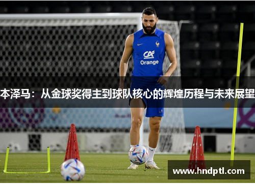 本泽马：从金球奖得主到球队核心的辉煌历程与未来展望
