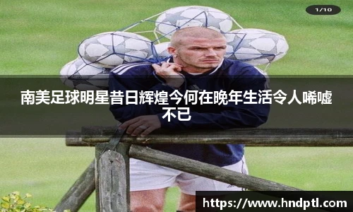 南美足球明星昔日辉煌今何在晚年生活令人唏嘘不已